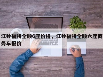 江铃福特全顺6座价格,江铃福特全顺六座商务车报价