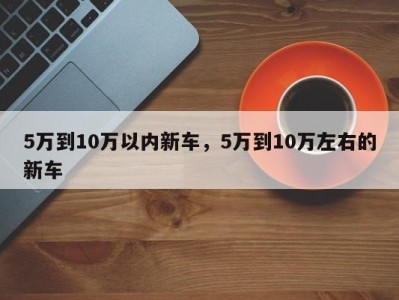 5万到10万以内新车,5万到10万左右的新车