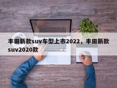 丰田新款suv车型上市2022，丰田新款suv2020款