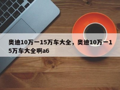 奥迪10万一15万车大全,奥迪10万一15万车大全啊a6