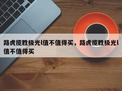 路虎揽胜极光l值不值得买,路虎揽胜极光l值不值得买