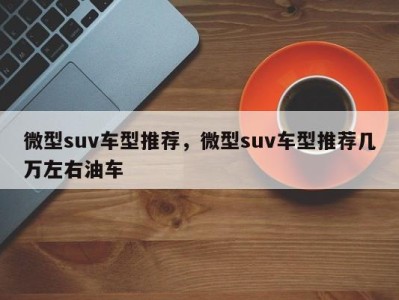 微型suv车型推荐,微型suv车型推荐几万左右油车