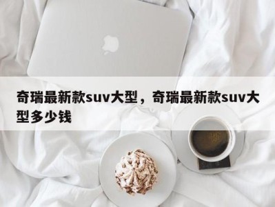 奇瑞最新款suv大型，奇瑞最新款suv大型多少钱