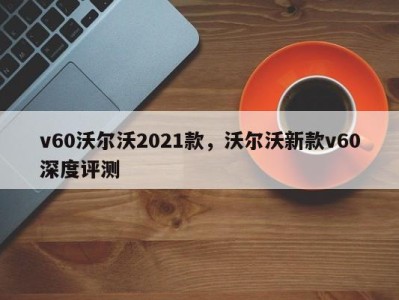 v60沃尔沃2021款，沃尔沃新款v60深度评测