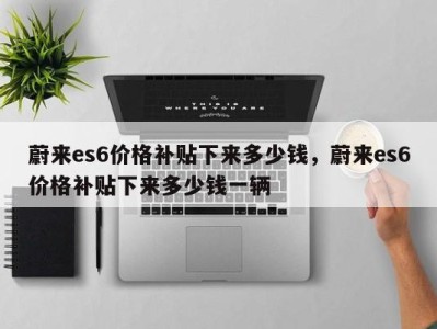 蔚来es6价格补贴下来多少钱,蔚来es6价格补贴下来多少钱一辆