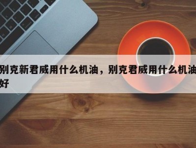 别克新君威用什么机油，别克君威用什么机油好