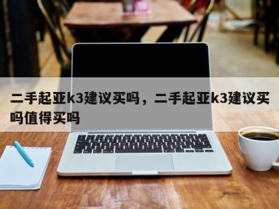 二手起亚k3建议买吗,二手起亚k3建议买吗值得买吗