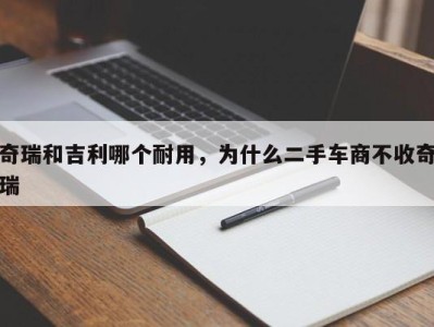 奇瑞和吉利哪个耐用,为什么二手车商不收奇瑞