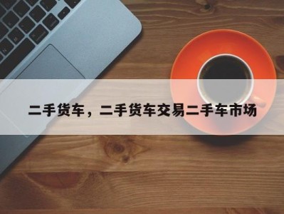 二手货车，二手货车交易二手车市场