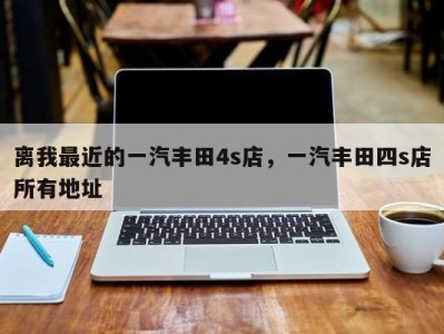 离我最近的一汽丰田4s店，一汽丰田四s店所有地址