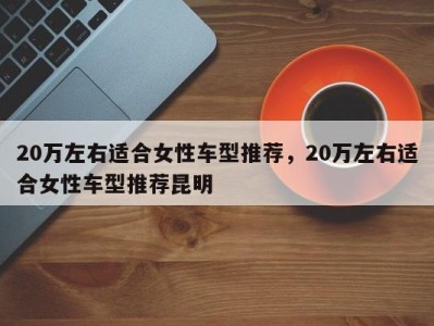 20万左右适合女性车型推荐,20万左右适合女性车型推荐昆明