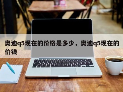 奥迪q5现在的价格是多少,奥迪q5现在的价钱