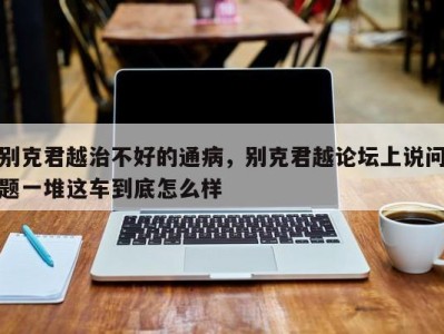 别克君越治不好的通病,别克君越论坛上说问题一堆这车到底怎么样