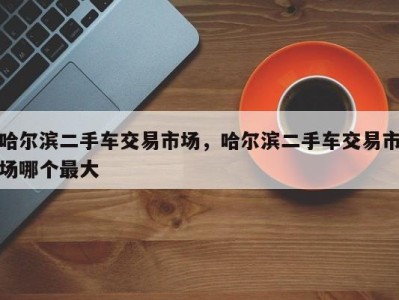 哈尔滨二手车交易市场，哈尔滨二手车交易市场哪个最大