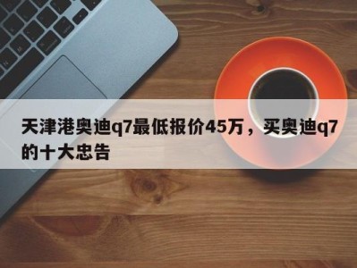 天津港奥迪q7最低报价45万,买奥迪q7的十大忠告