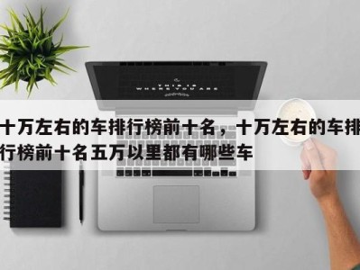 十万左右的车排行榜前十名，十万左右的车排行榜前十名五万以里都有哪些车