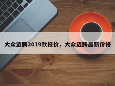 大众迈腾2019款报价，大众迈腾最新价格