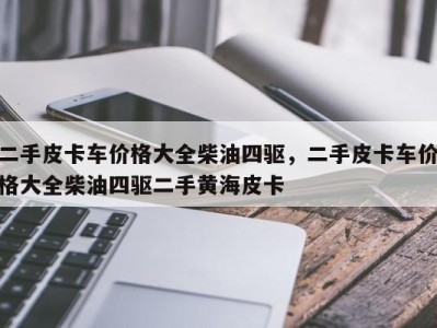二手皮卡车价格大全柴油四驱,二手皮卡车价格大全柴油四驱二手黄海皮卡