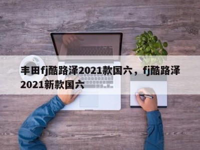 丰田fj酷路泽2021款国六,fj酷路泽2021新款国六