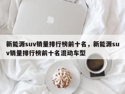 新能源suv销量排行榜前十名,新能源suv销量排行榜前十名混动车型