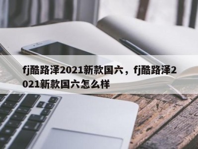 fj酷路泽2021新款国六,fj酷路泽2021新款国六怎么样