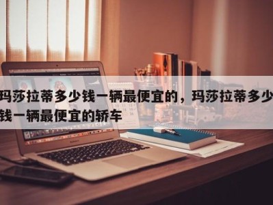 玛莎拉蒂多少钱一辆最便宜的,玛莎拉蒂多少钱一辆最便宜的轿车