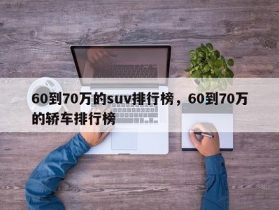60到70万的suv排行榜,60到70万的轿车排行榜