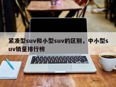 紧凑型suv和小型suv的区别,中小型suv销量排行榜