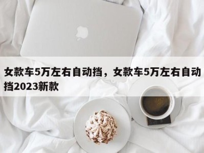 女款车5万左右自动挡,女款车5万左右自动挡2023新款