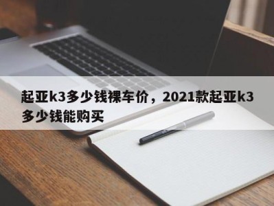起亚k3多少钱裸车价,2021款起亚k3多少钱能购买