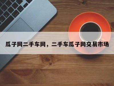 瓜子网二手车网,二手车瓜子网交易市场