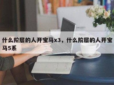 什么阶层的人开宝马x3,什么阶层的人开宝马5系
