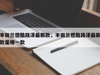 丰田兰德酷路泽最新款,丰田兰德酷路泽最新款是哪一款