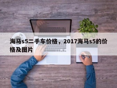 海马s5二手车价格，2017海马s5的价格及图片