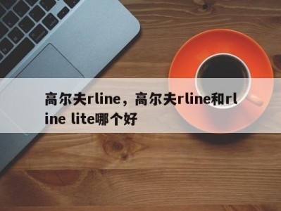 高尔夫rline，高尔夫rline和rline lite哪个好