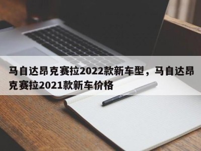 马自达昂克赛拉2022款新车型,马自达昂克赛拉2021款新车价格