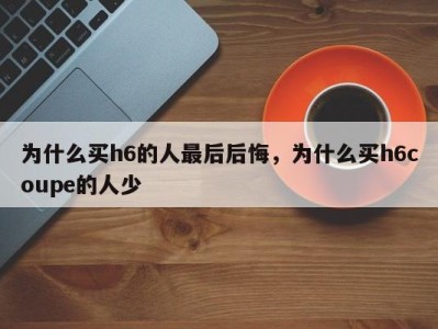 为什么买h6的人最后后悔,为什么买h6coupe的人少