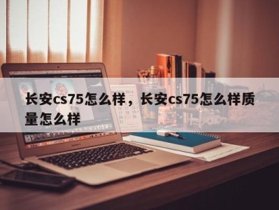 长安cs75怎么样,长安cs75怎么样质量怎么样