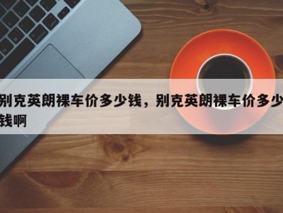 别克英朗裸车价多少钱,别克英朗裸车价多少钱啊