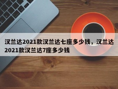 汉兰达2021款汉兰达七座多少钱,汉兰达2021款汉兰达7座多少钱