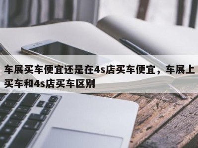 车展买车便宜还是在4s店买车便宜,车展上买车和4s店买车区别