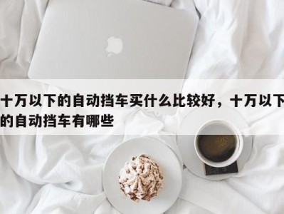 十万以下的自动挡车买什么比较好,十万以下的自动挡车有哪些