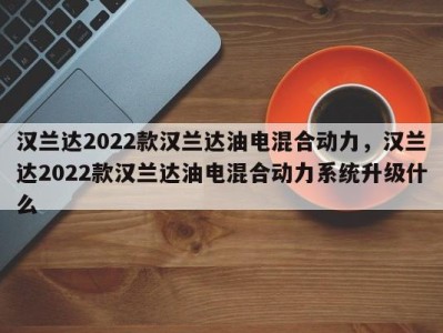 汉兰达2022款汉兰达油电混合动力,汉兰达2022款汉兰达油电混合动力系统升级什么
