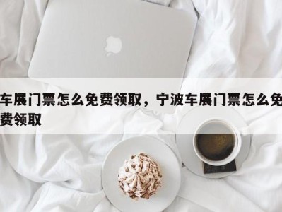 车展门票怎么免费领取,宁波车展门票怎么免费领取