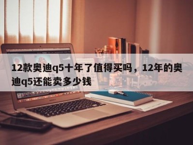 12款奥迪q5十年了值得买吗，12年的奥迪q5还能卖多少钱