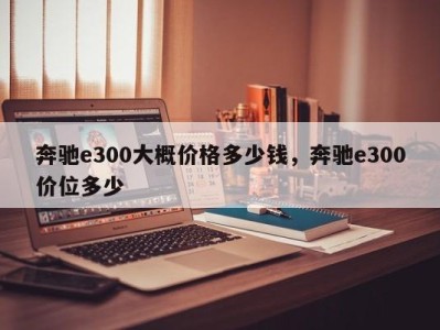 奔驰e300大概价格多少钱,奔驰e300价位多少