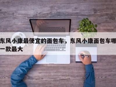 东风小康最便宜的面包车,东风小康面包车哪一款最大