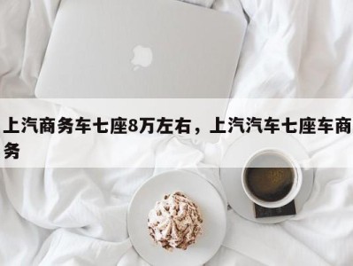 上汽商务车七座8万左右,上汽汽车七座车商务