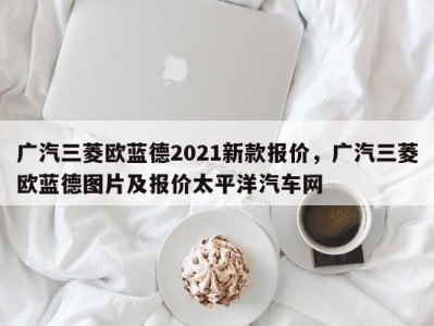 广汽三菱欧蓝德2021新款报价,广汽三菱欧蓝德图片及报价太平洋汽车网