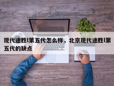 现代途胜l第五代怎么样,北京现代途胜l第五代的缺点
